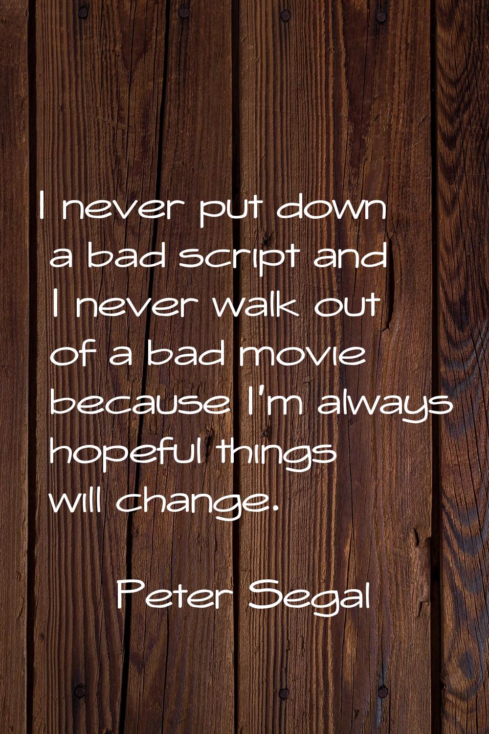 I never put down a bad script and I never walk out of a bad movie because I'm always hopeful things