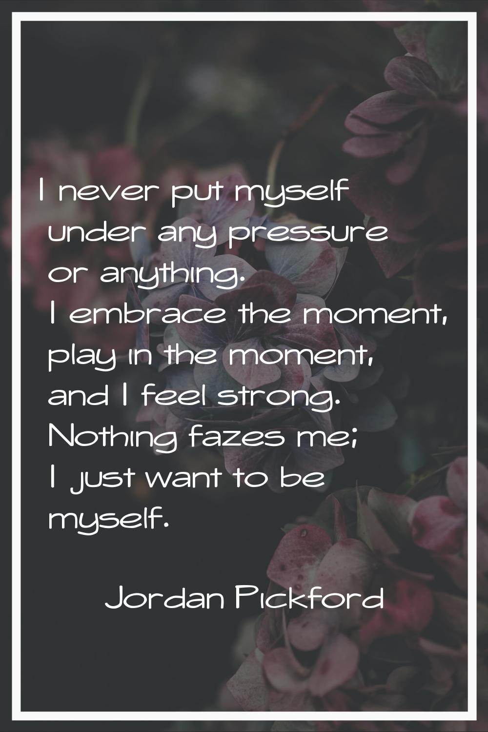 I never put myself under any pressure or anything. I embrace the moment, play in the moment, and I 