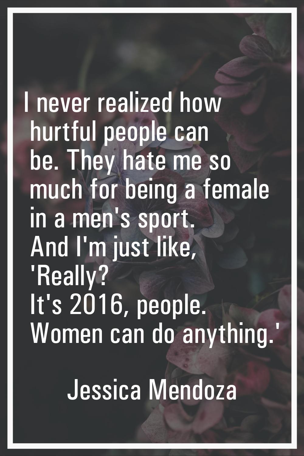 I never realized how hurtful people can be. They hate me so much for being a female in a men's spor