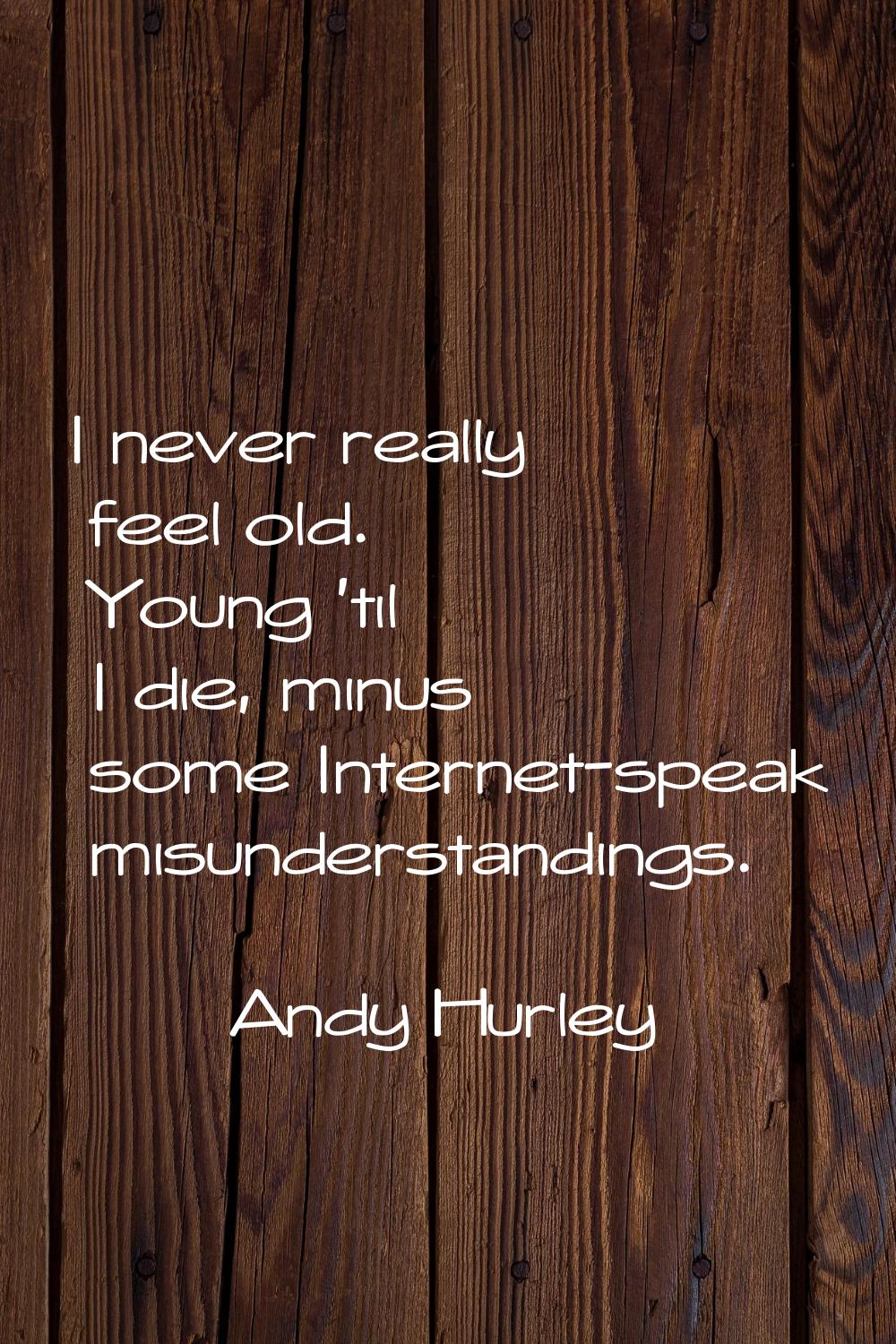 I never really feel old. Young 'til I die, minus some Internet-speak misunderstandings.