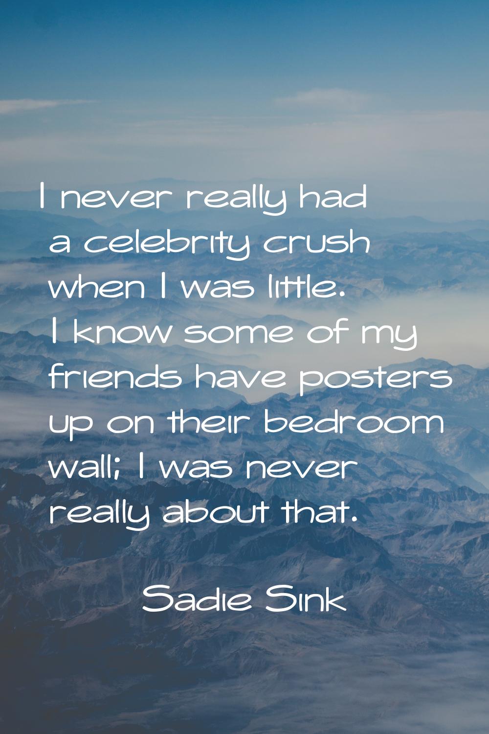 I never really had a celebrity crush when I was little. I know some of my friends have posters up o