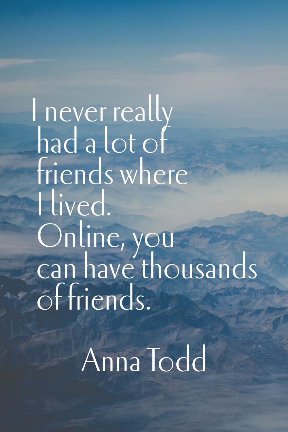 I never really had a lot of friends where I lived. Online, you can have thousands of friends.