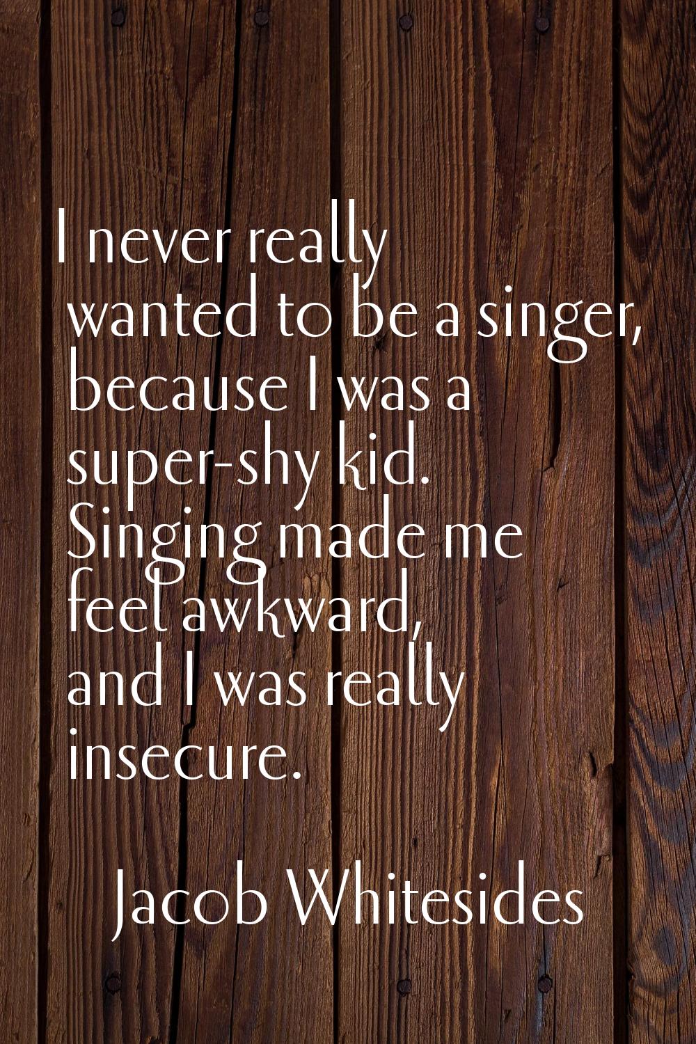 I never really wanted to be a singer, because I was a super-shy kid. Singing made me feel awkward, 