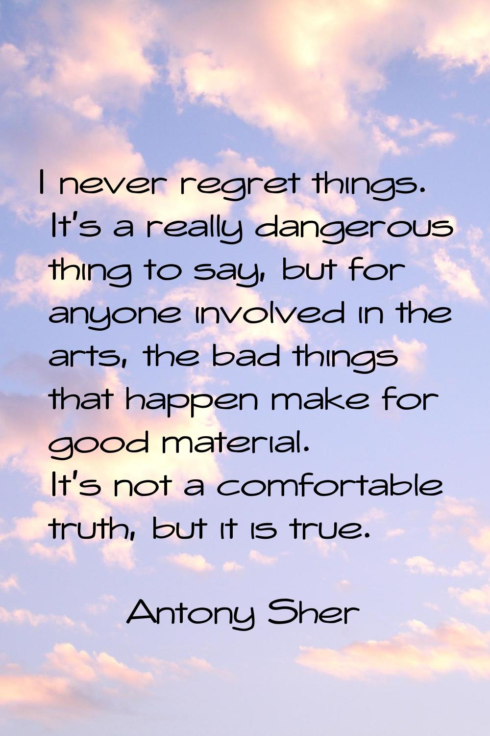 I never regret things. It's a really dangerous thing to say, but for anyone involved in the arts, t