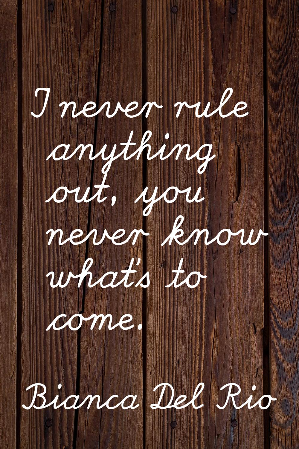 I never rule anything out, you never know what's to come.