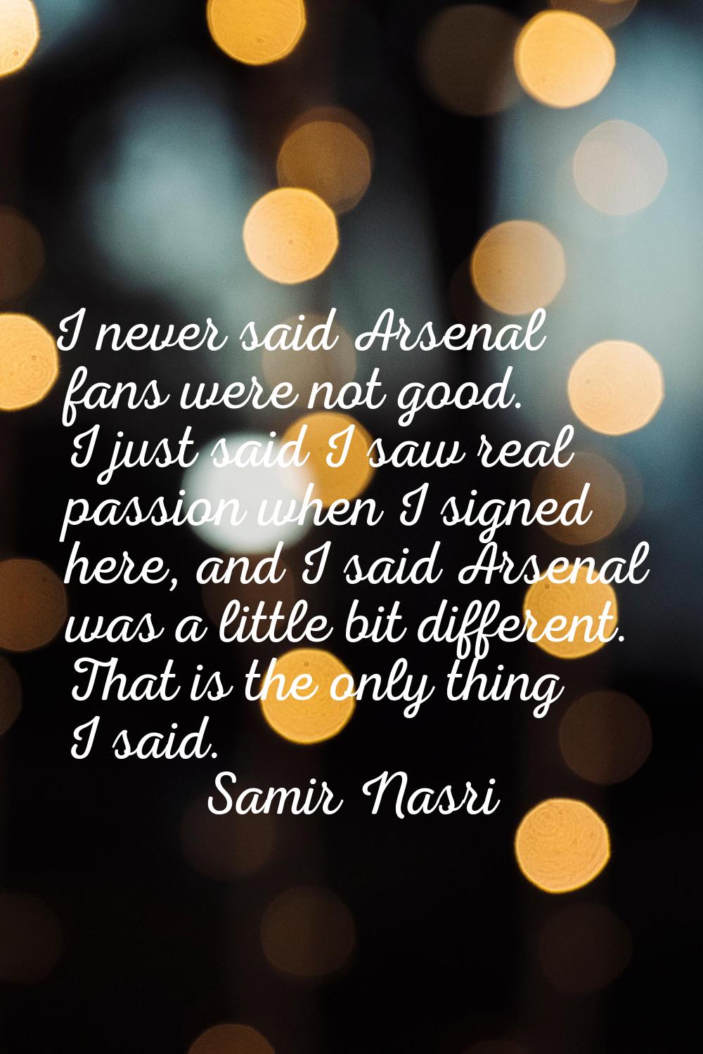 I never said Arsenal fans were not good. I just said I saw real passion when I signed here, and I s