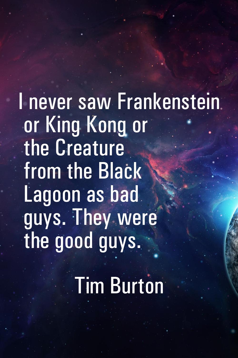 I never saw Frankenstein or King Kong or the Creature from the Black Lagoon as bad guys. They were 