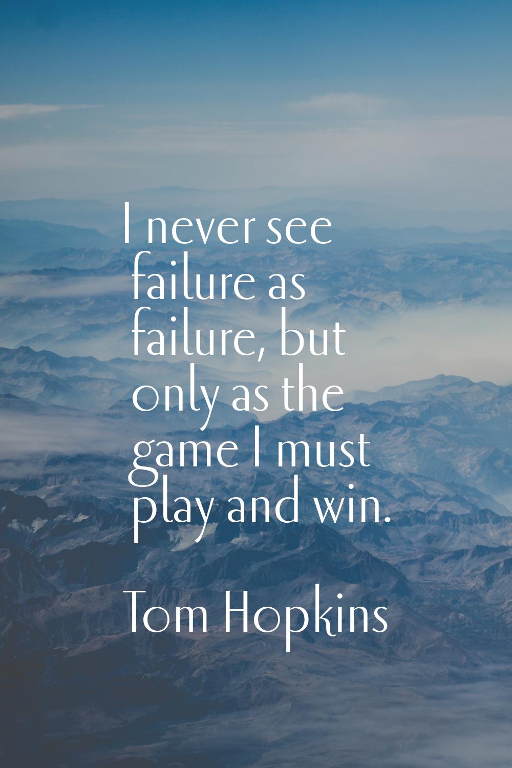 I never see failure as failure, but only as the game I must play and win.