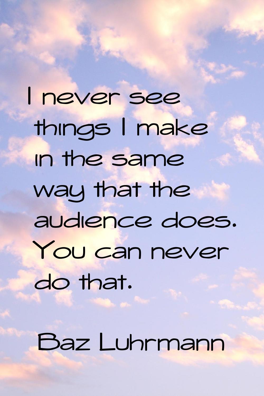 I never see things I make in the same way that the audience does. You can never do that.