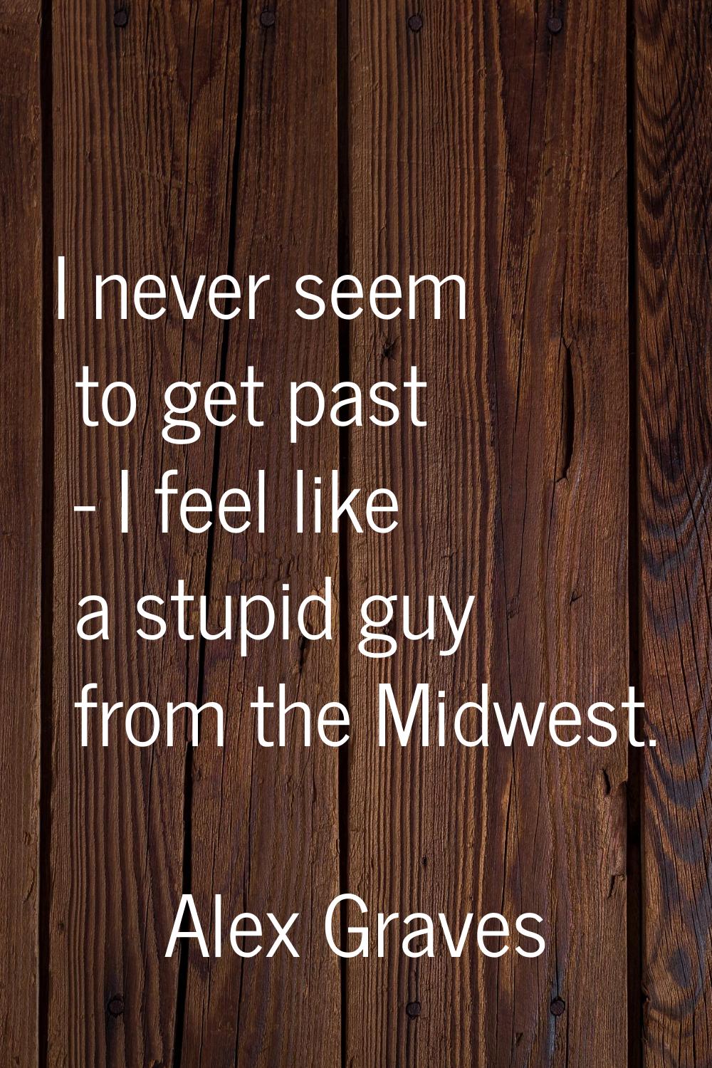 I never seem to get past - I feel like a stupid guy from the Midwest.