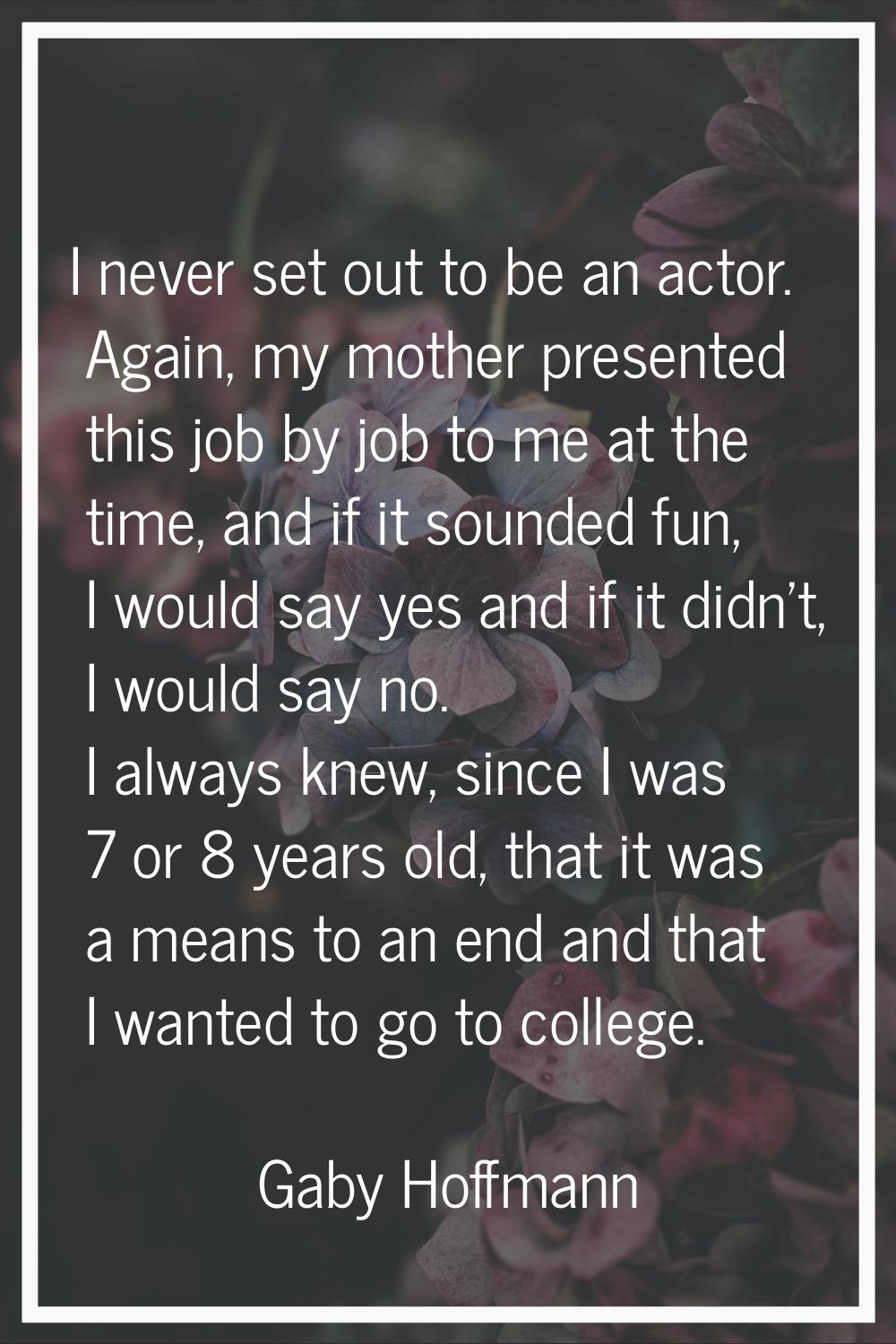I never set out to be an actor. Again, my mother presented this job by job to me at the time, and i