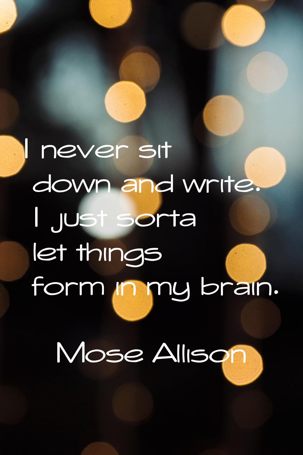 I never sit down and write. I just sorta let things form in my brain.