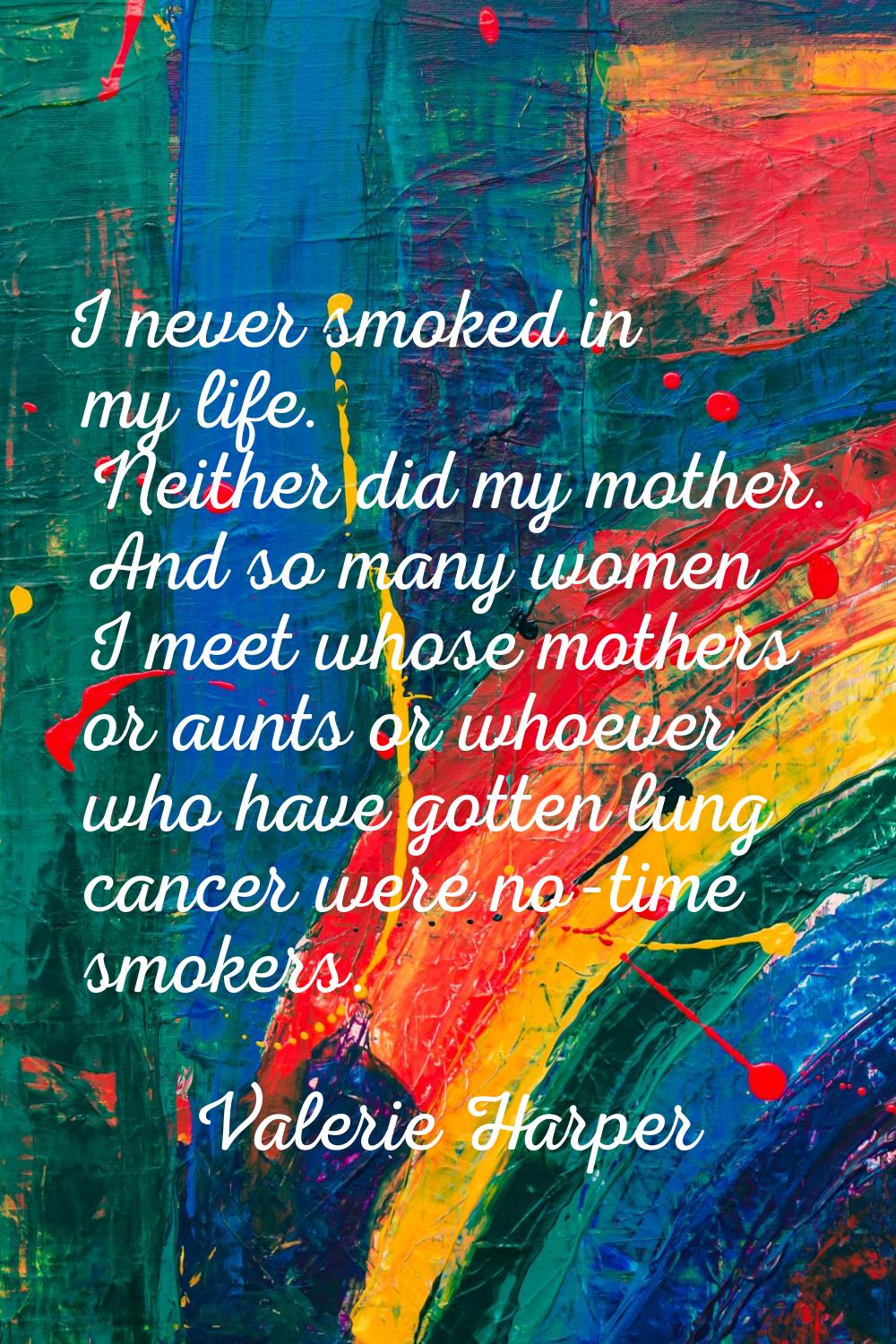 I never smoked in my life. Neither did my mother. And so many women I meet whose mothers or aunts o