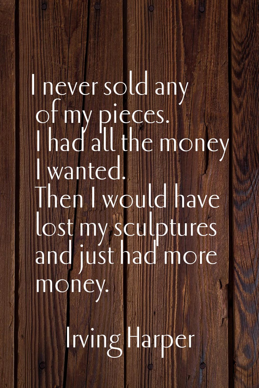 I never sold any of my pieces. I had all the money I wanted. Then I would have lost my sculptures a