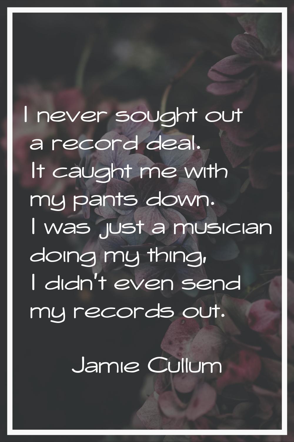 I never sought out a record deal. It caught me with my pants down. I was just a musician doing my t