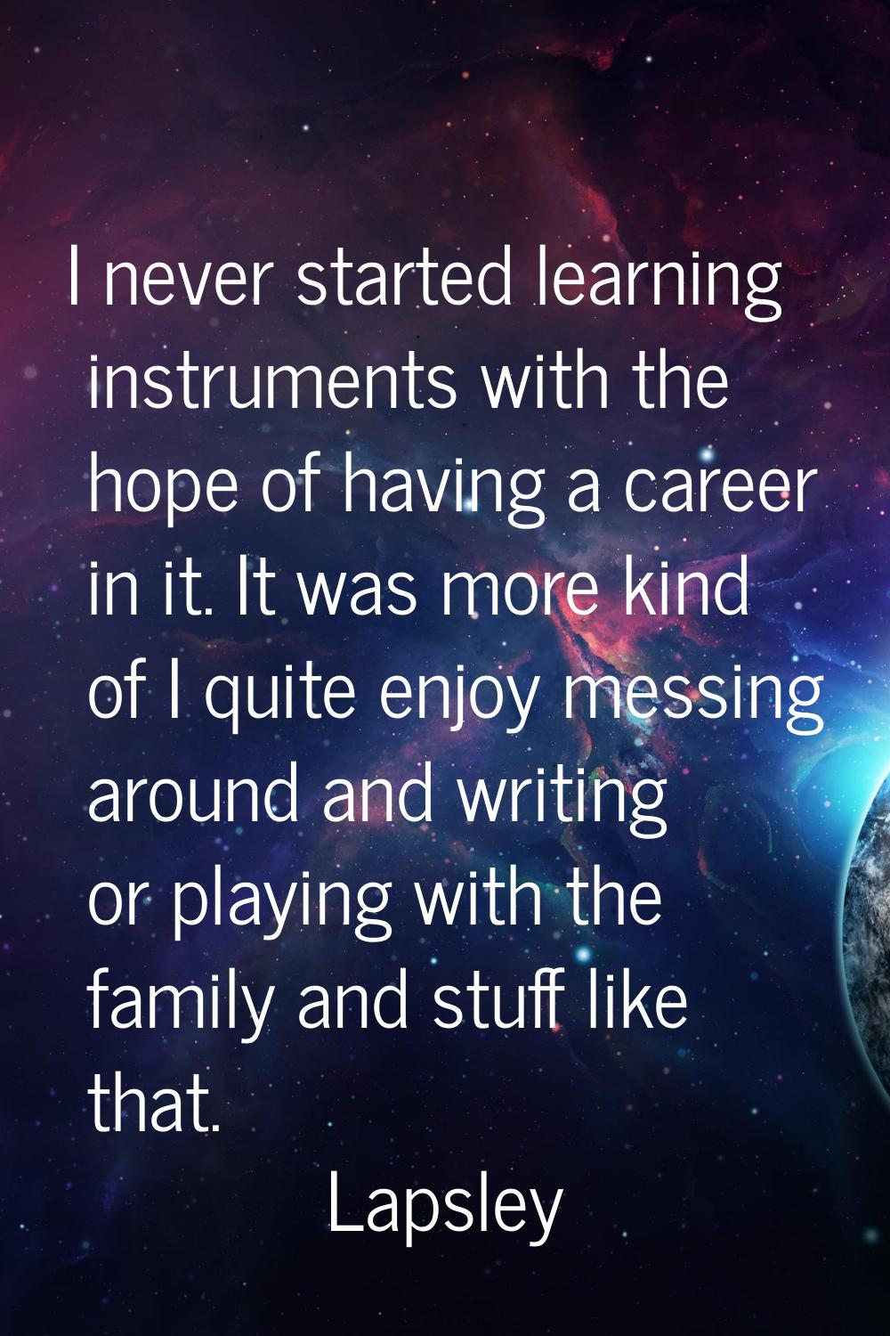 I never started learning instruments with the hope of having a career in it. It was more kind of I 