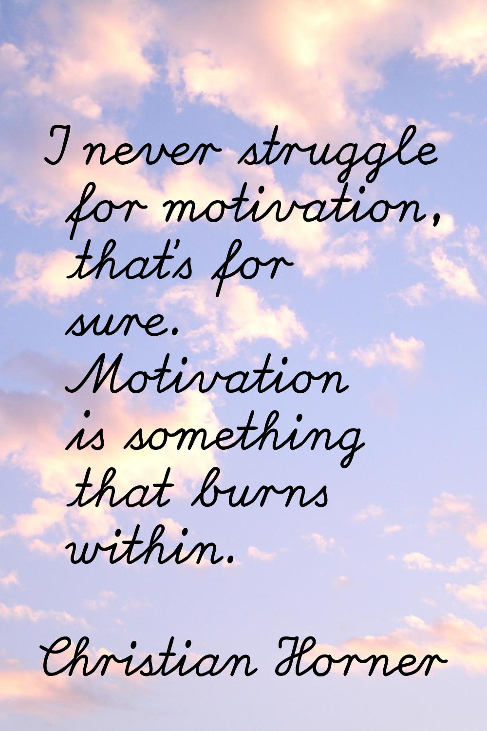 I never struggle for motivation, that's for sure. Motivation is something that burns within.