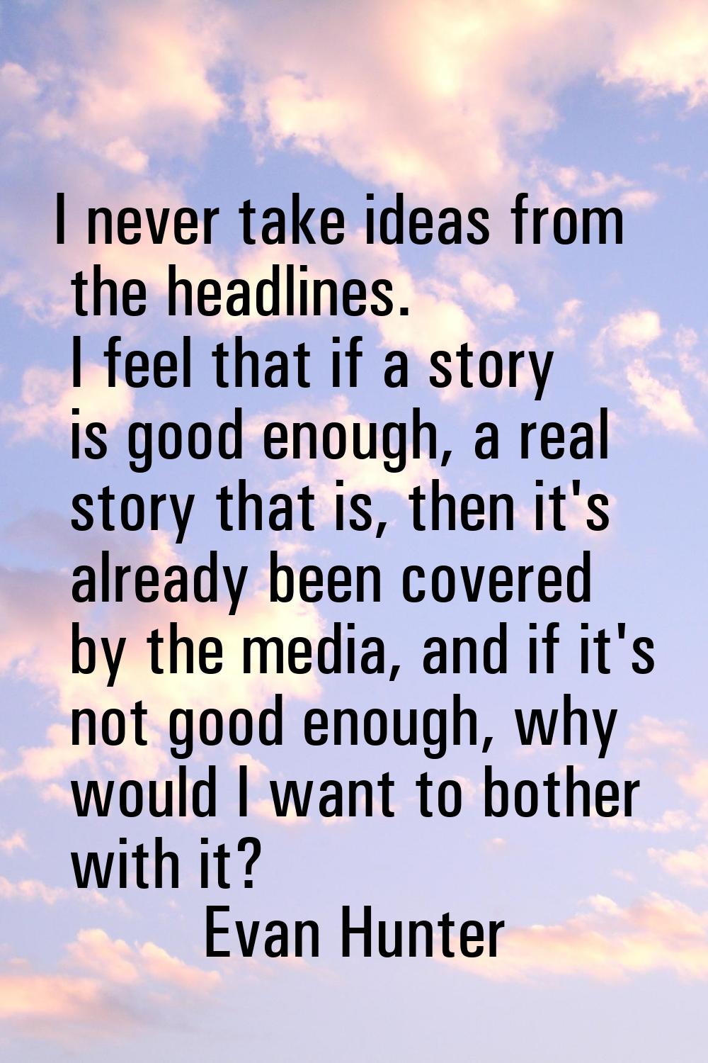 I never take ideas from the headlines. I feel that if a story is good enough, a real story that is,