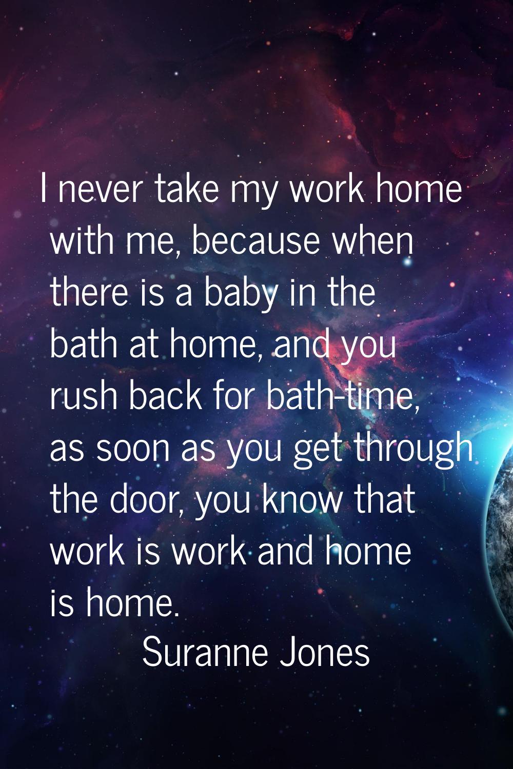 I never take my work home with me, because when there is a baby in the bath at home, and you rush b