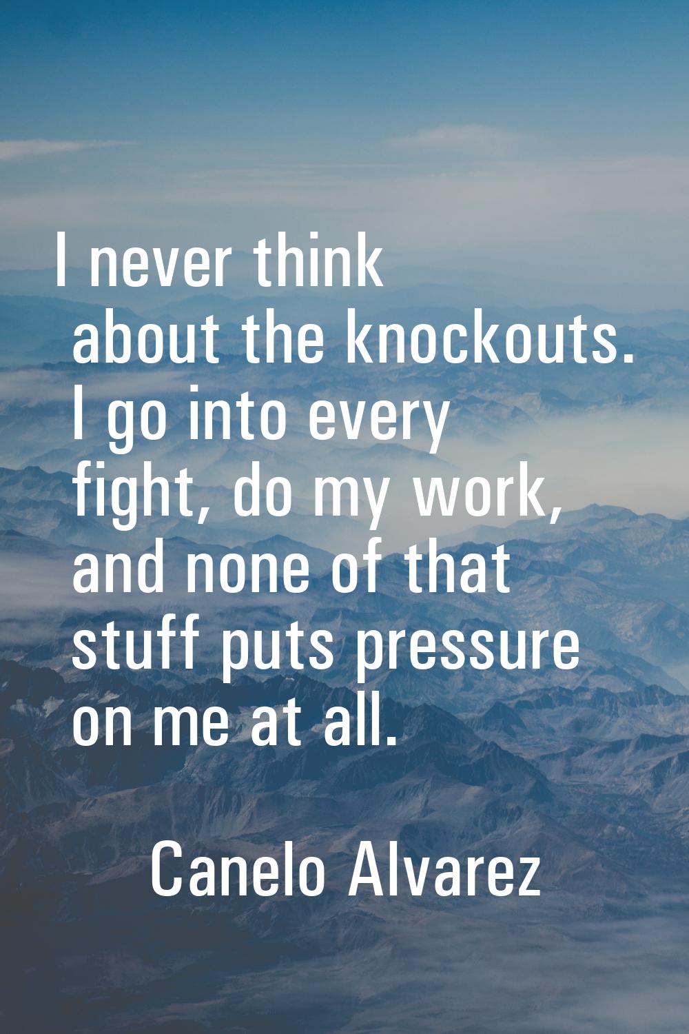 I never think about the knockouts. I go into every fight, do my work, and none of that stuff puts p