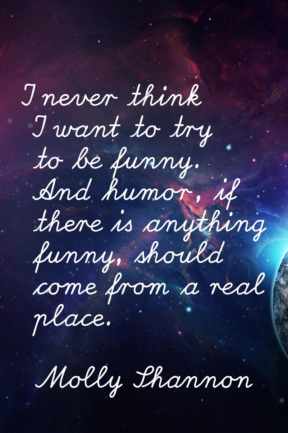 I never think I want to try to be funny. And humor, if there is anything funny, should come from a 