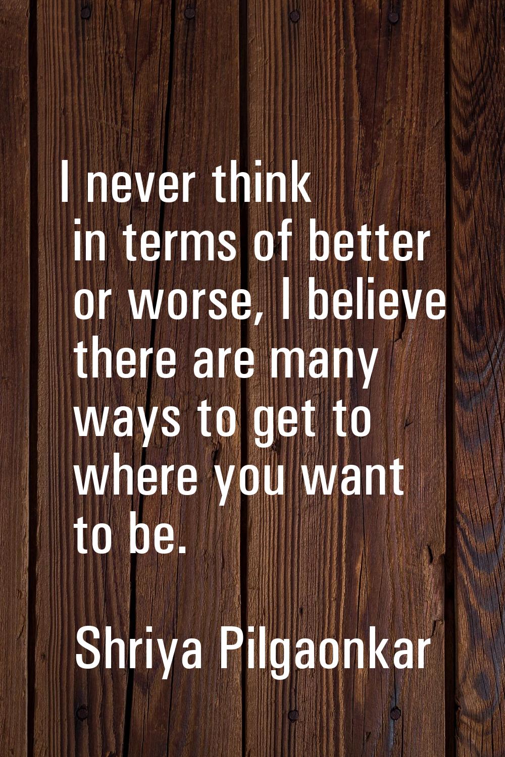 I never think in terms of better or worse, I believe there are many ways to get to where you want t