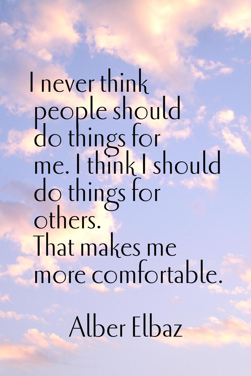 I never think people should do things for me. I think I should do things for others. That makes me 