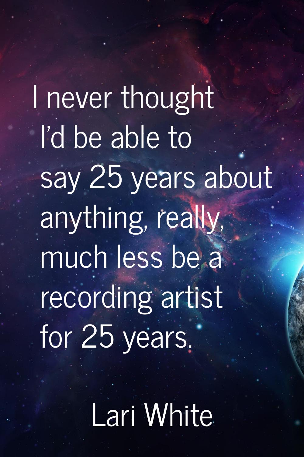 I never thought I'd be able to say 25 years about anything, really, much less be a recording artist