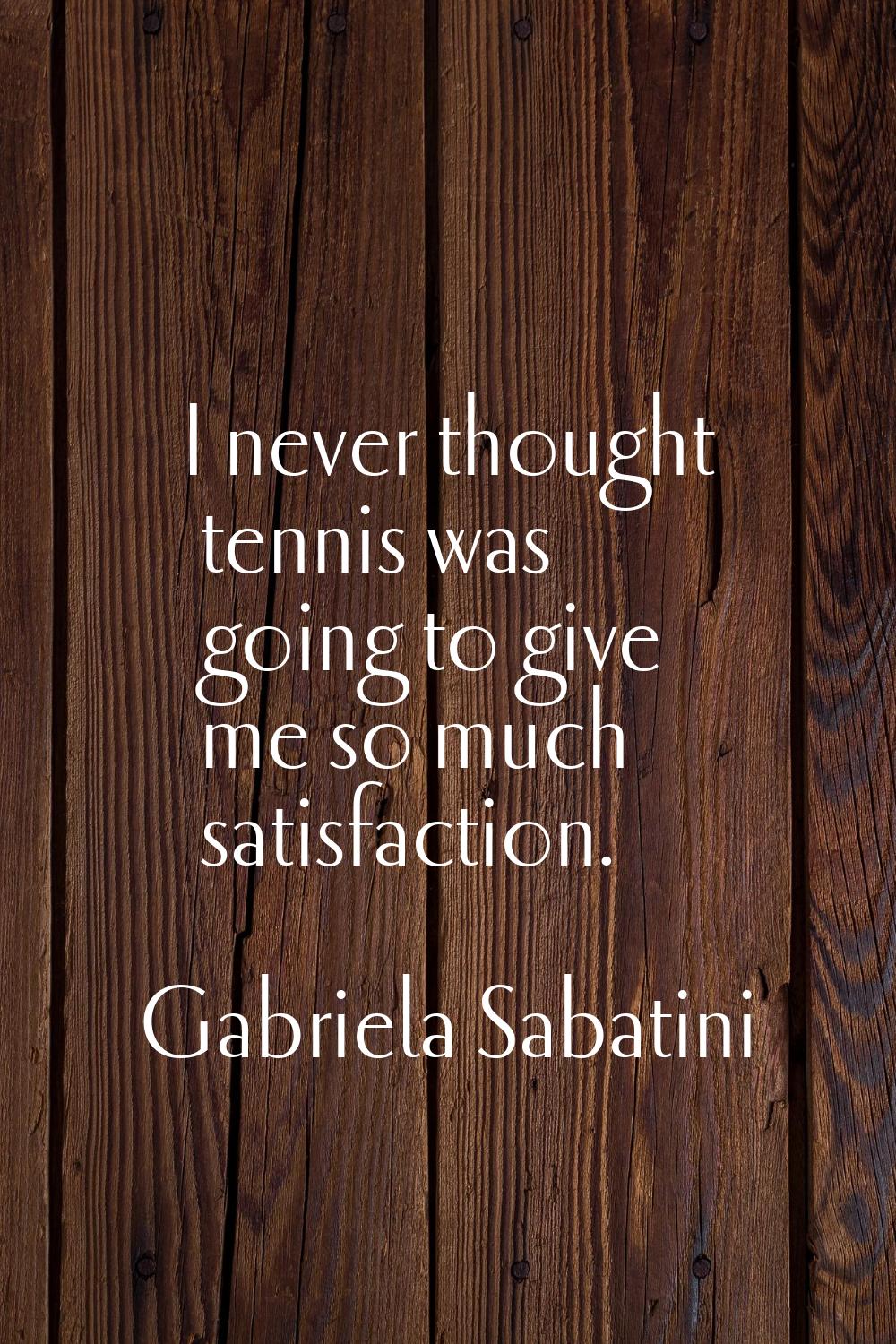 I never thought tennis was going to give me so much satisfaction.