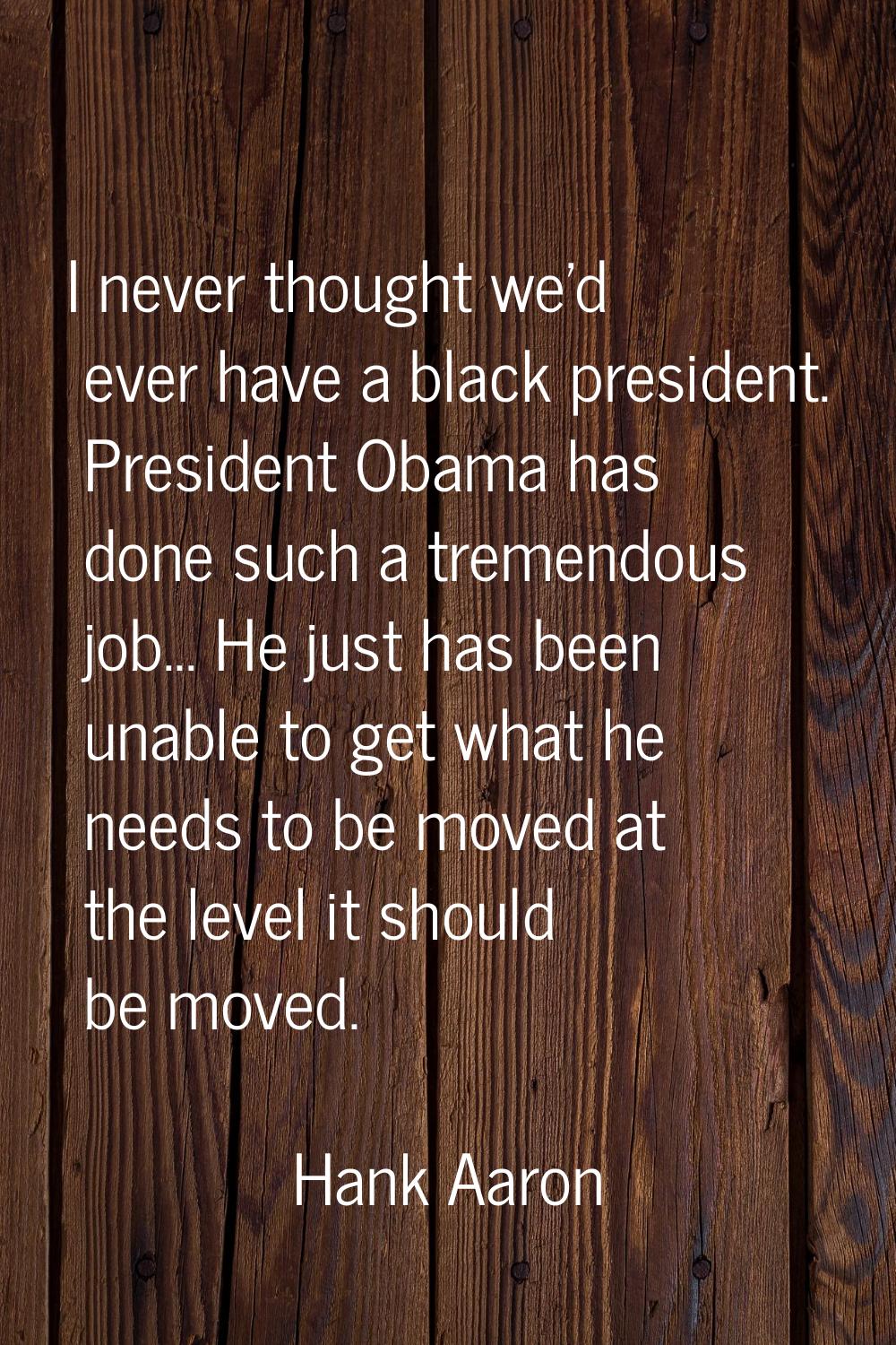 I never thought we'd ever have a black president. President Obama has done such a tremendous job...