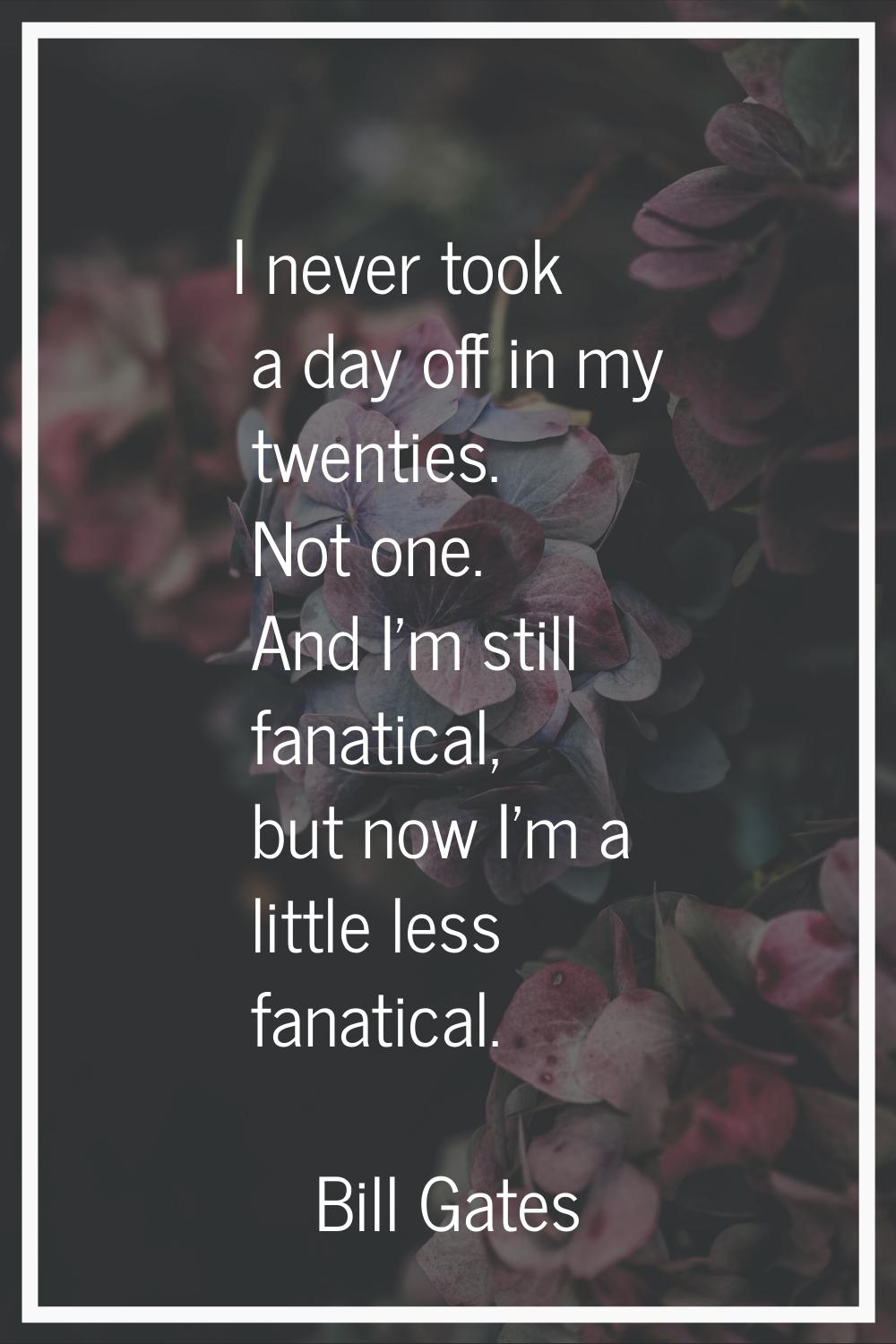 I never took a day off in my twenties. Not one. And I'm still fanatical, but now I'm a little less 