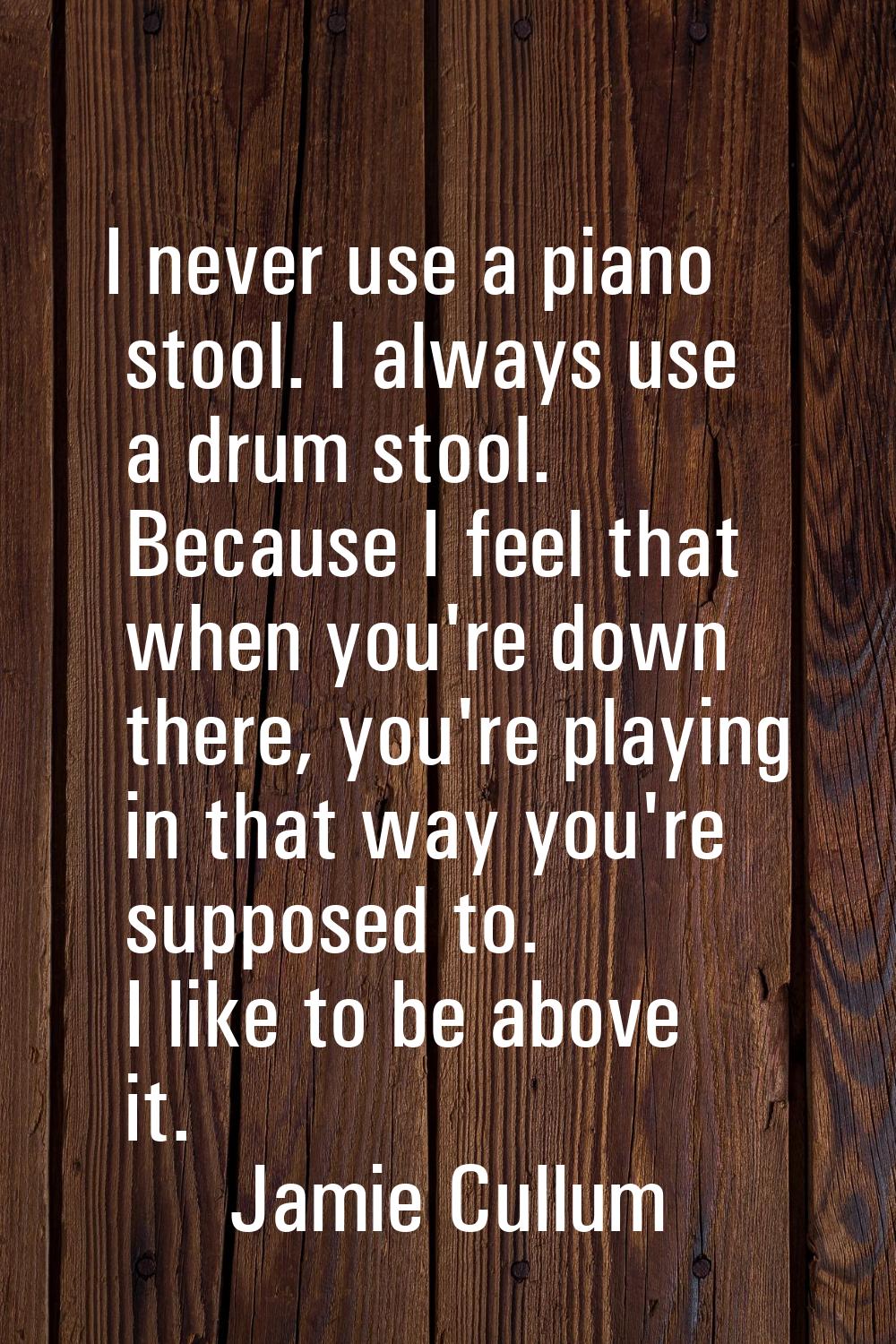 I never use a piano stool. I always use a drum stool. Because I feel that when you're down there, y