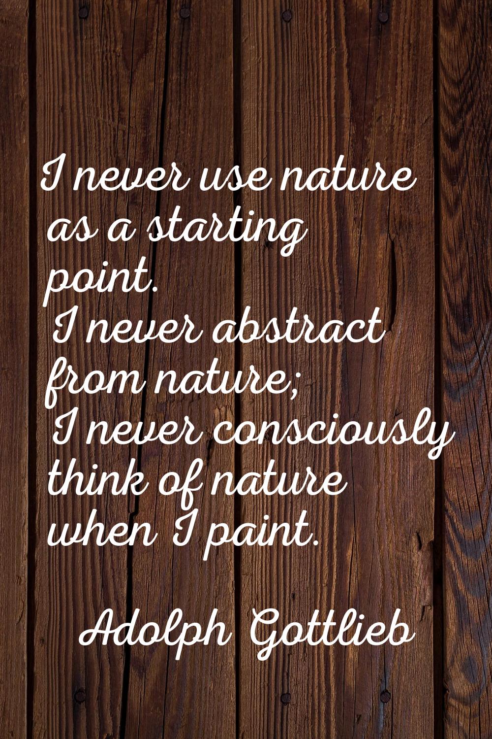 I never use nature as a starting point. I never abstract from nature; I never consciously think of 