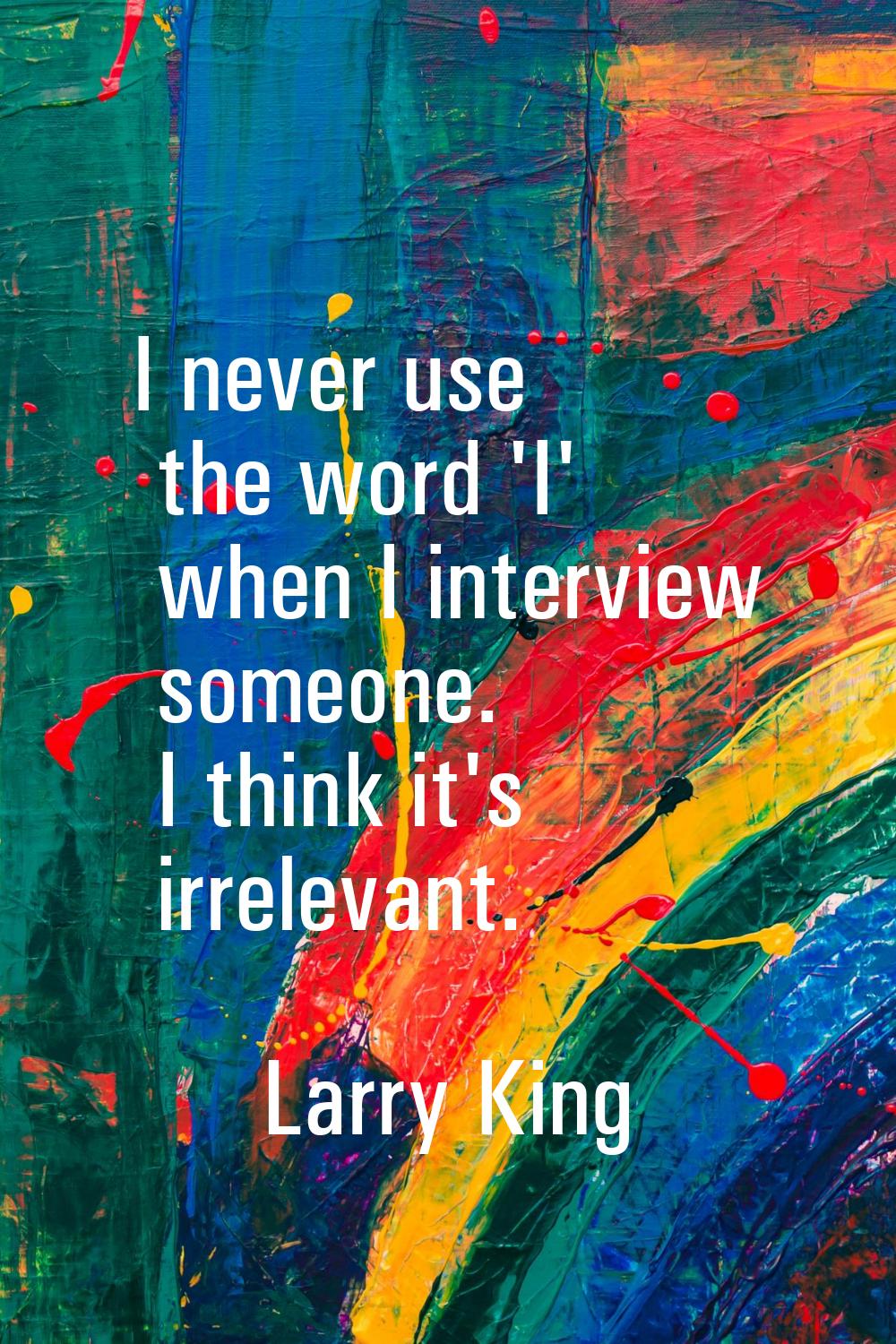 I never use the word 'I' when I interview someone. I think it's irrelevant.
