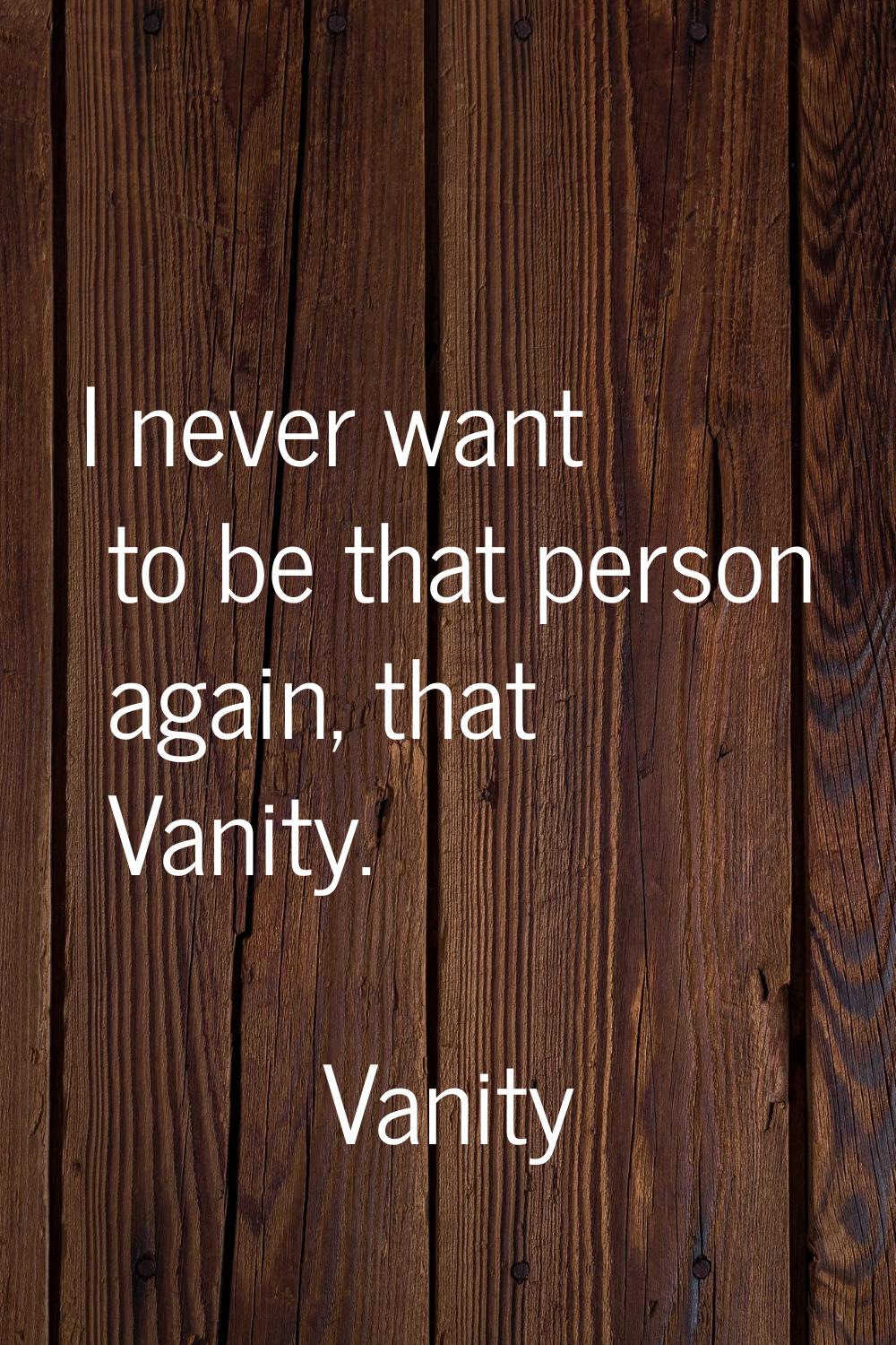 I never want to be that person again, that Vanity.