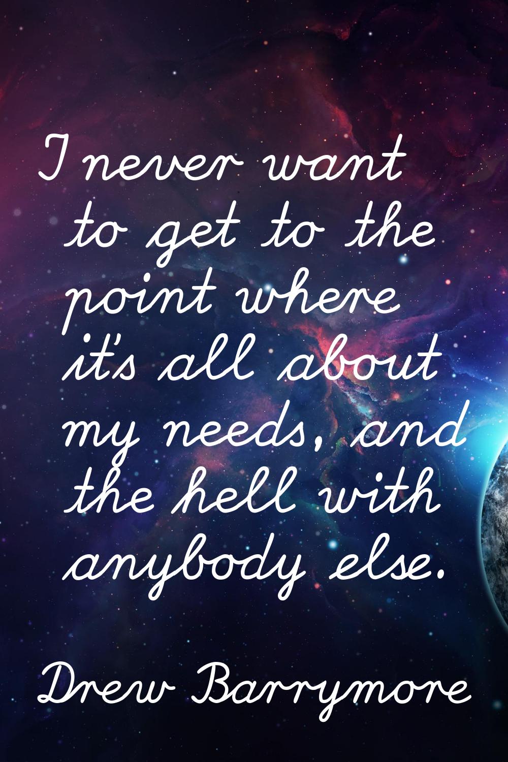 I never want to get to the point where it's all about my needs, and the hell with anybody else.