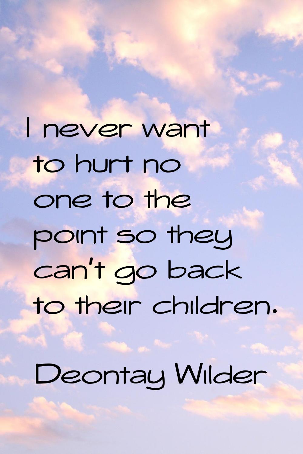 I never want to hurt no one to the point so they can't go back to their children.