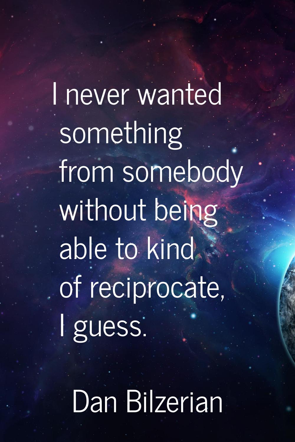 I never wanted something from somebody without being able to kind of reciprocate, I guess.