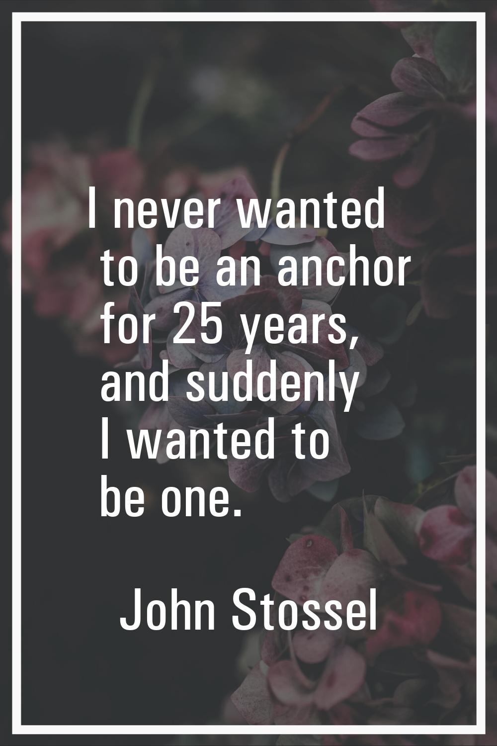 I never wanted to be an anchor for 25 years, and suddenly I wanted to be one.