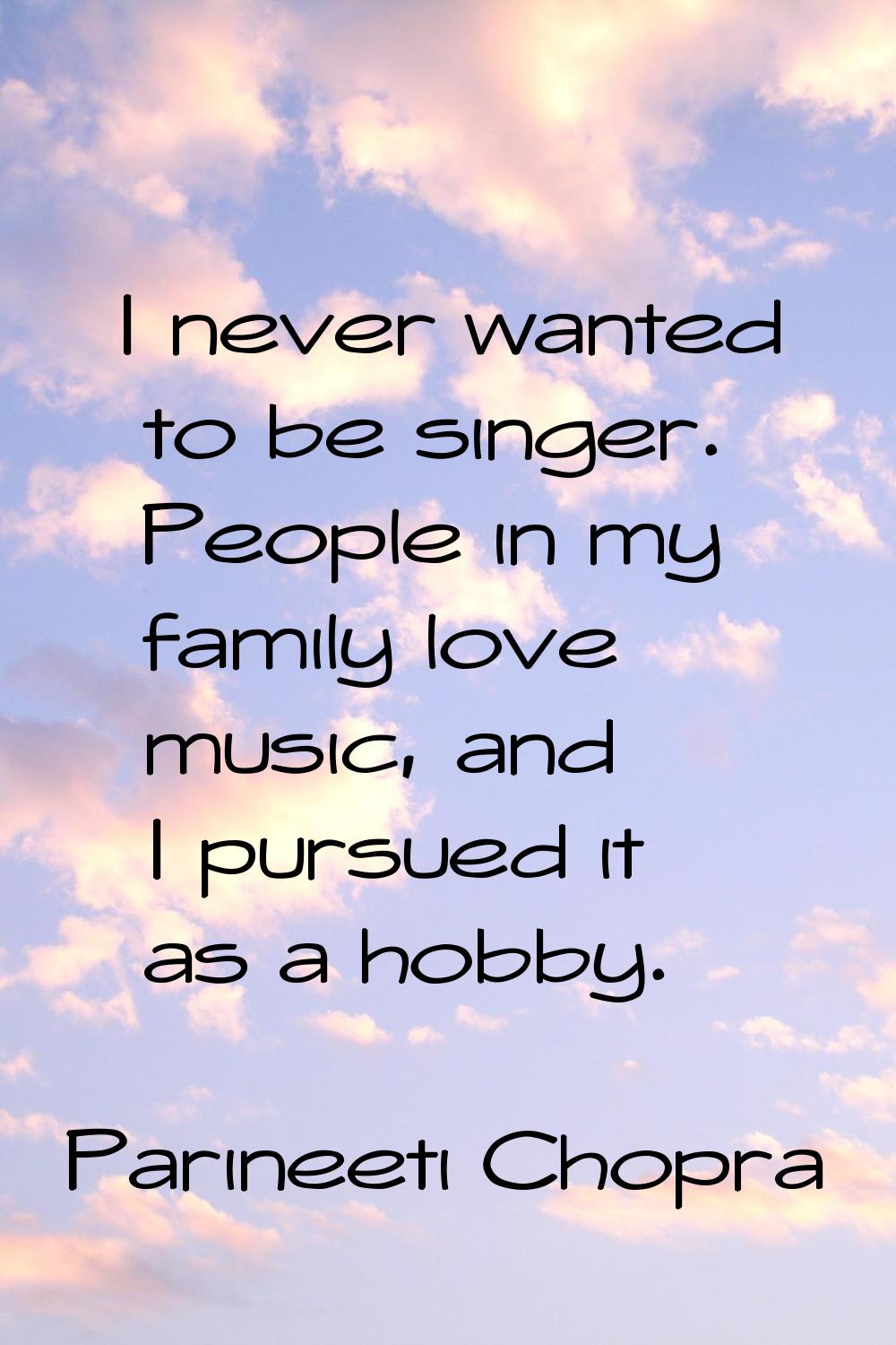 I never wanted to be singer. People in my family love music, and I pursued it as a hobby.