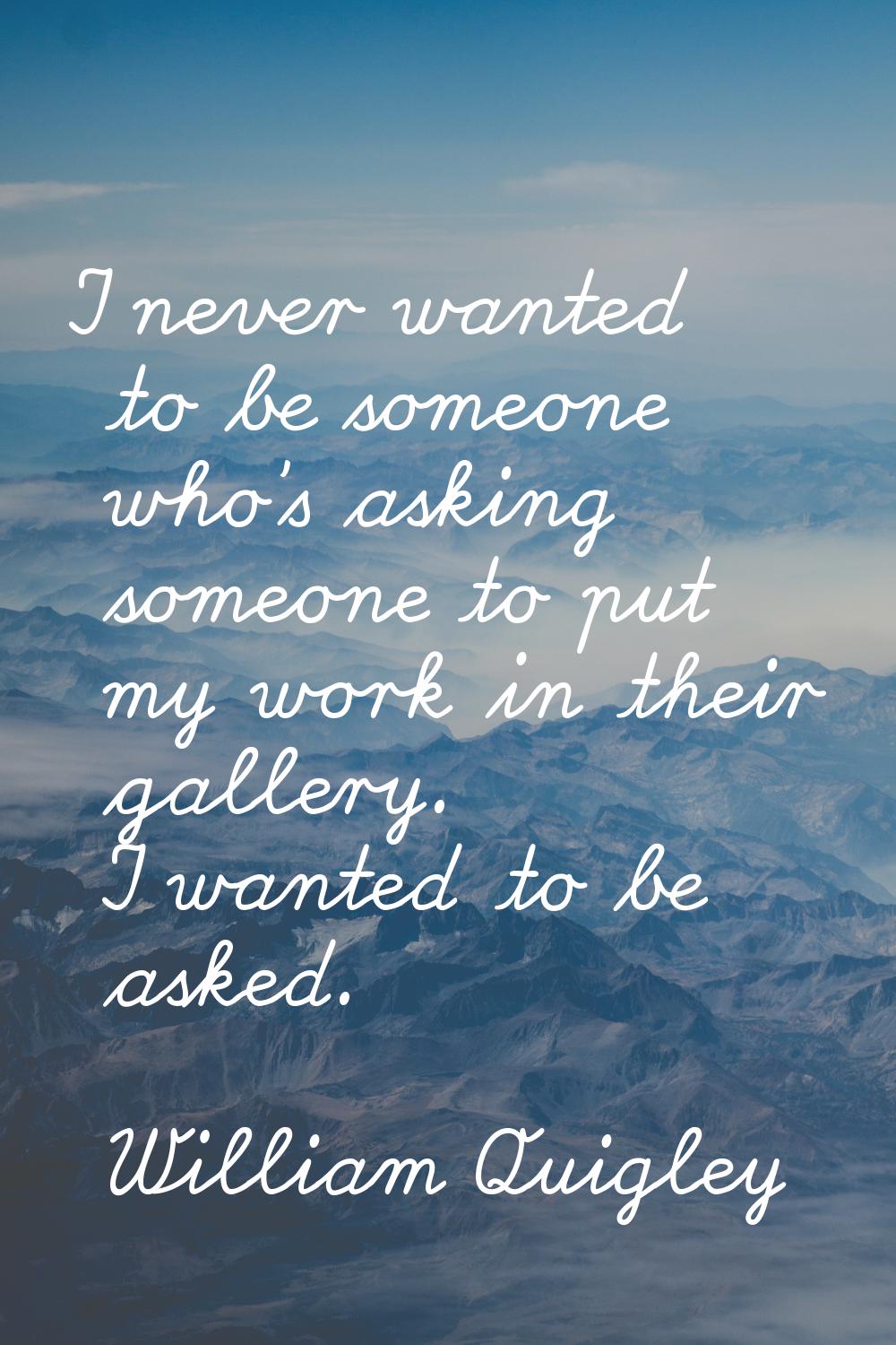 I never wanted to be someone who's asking someone to put my work in their gallery. I wanted to be a