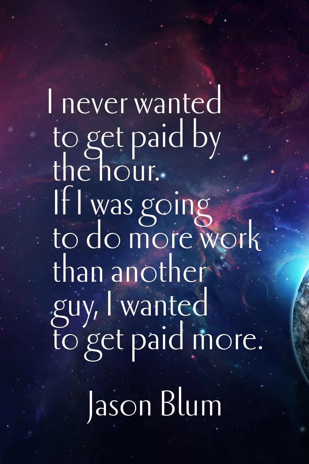 I never wanted to get paid by the hour. If I was going to do more work than another guy, I wanted t