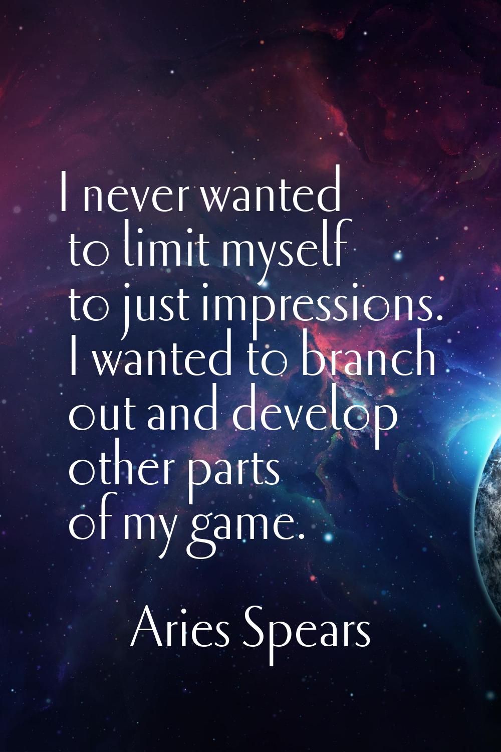 I never wanted to limit myself to just impressions. I wanted to branch out and develop other parts 