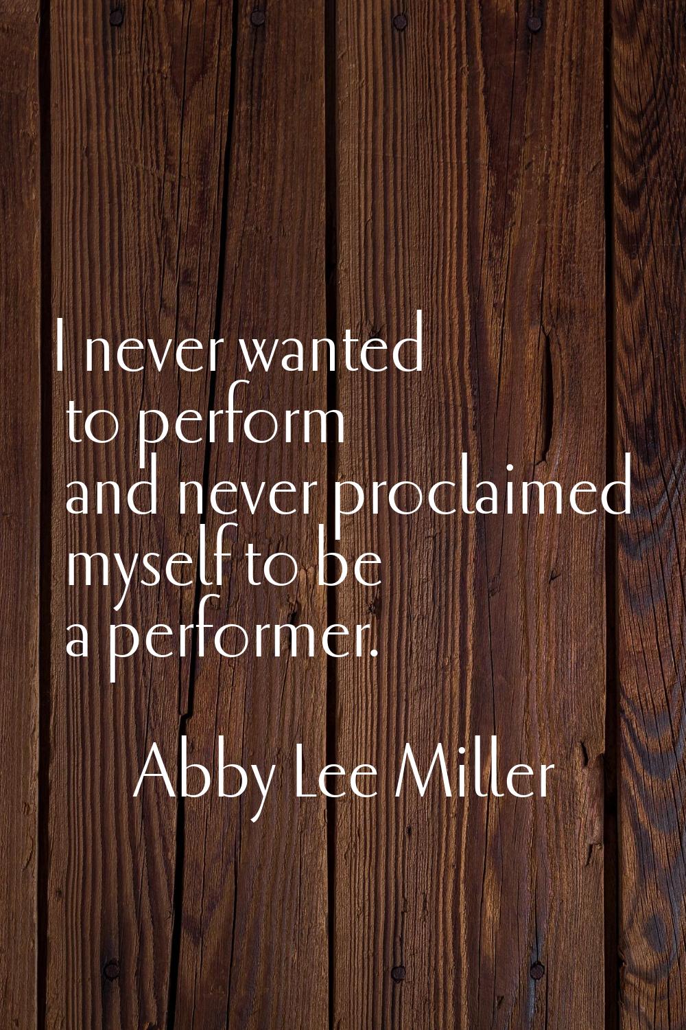 I never wanted to perform and never proclaimed myself to be a performer.