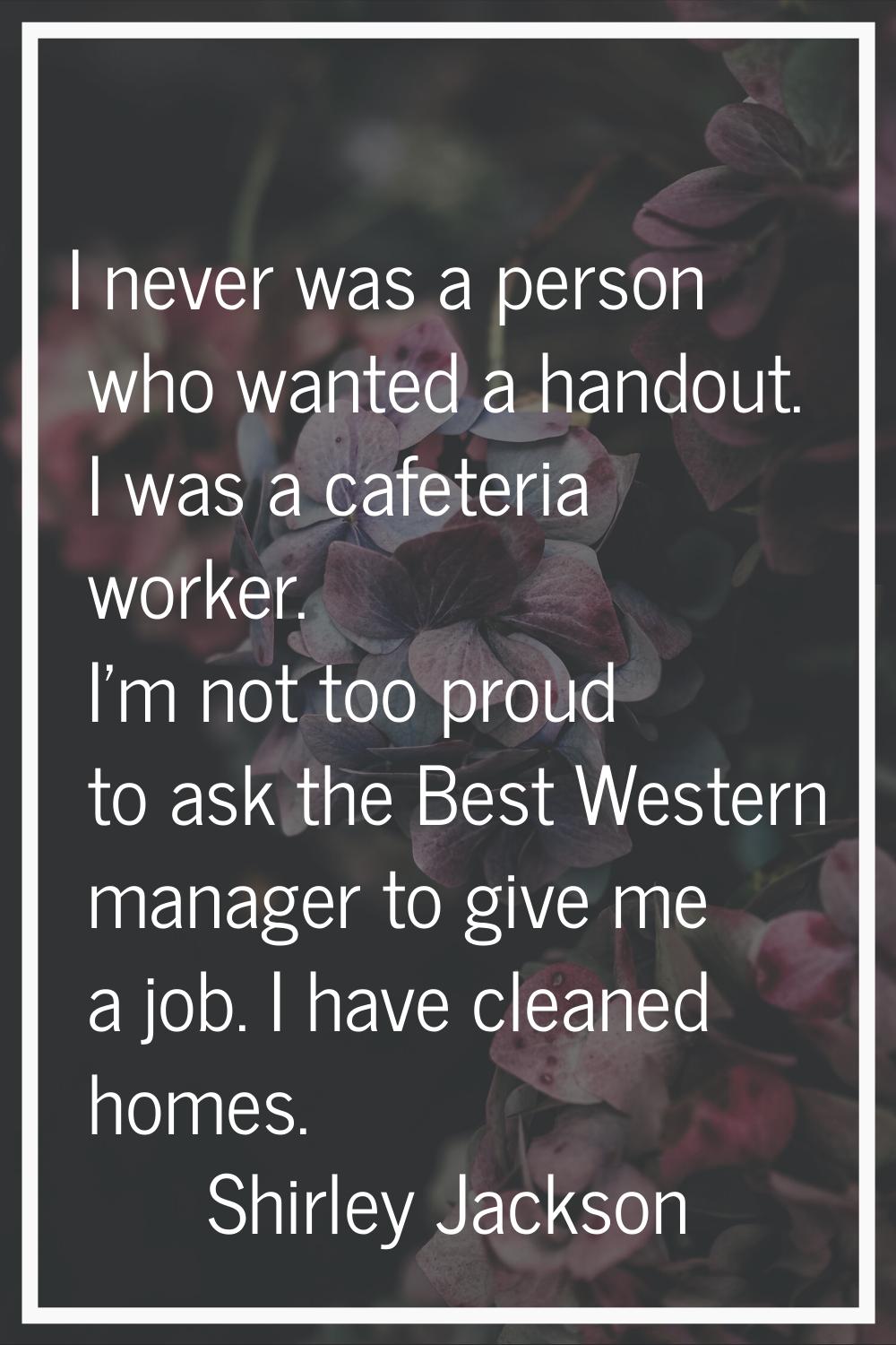 I never was a person who wanted a handout. I was a cafeteria worker. I'm not too proud to ask the B