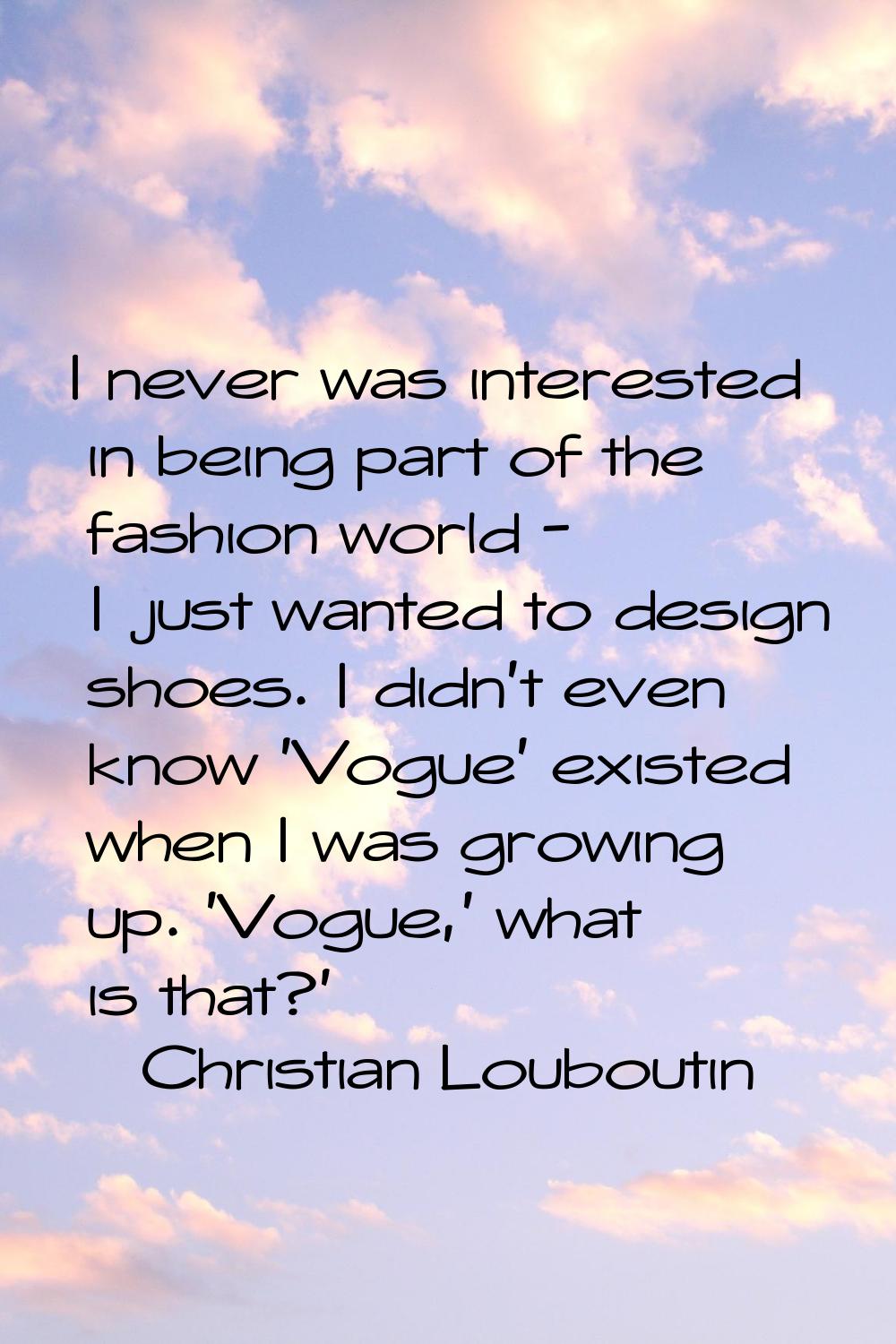 I never was interested in being part of the fashion world - I just wanted to design shoes. I didn't