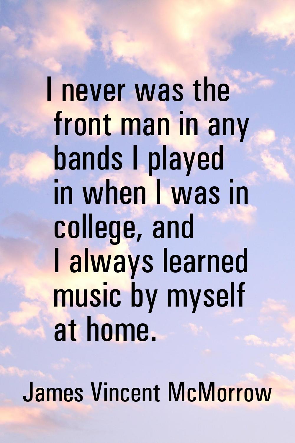 I never was the front man in any bands I played in when I was in college, and I always learned musi