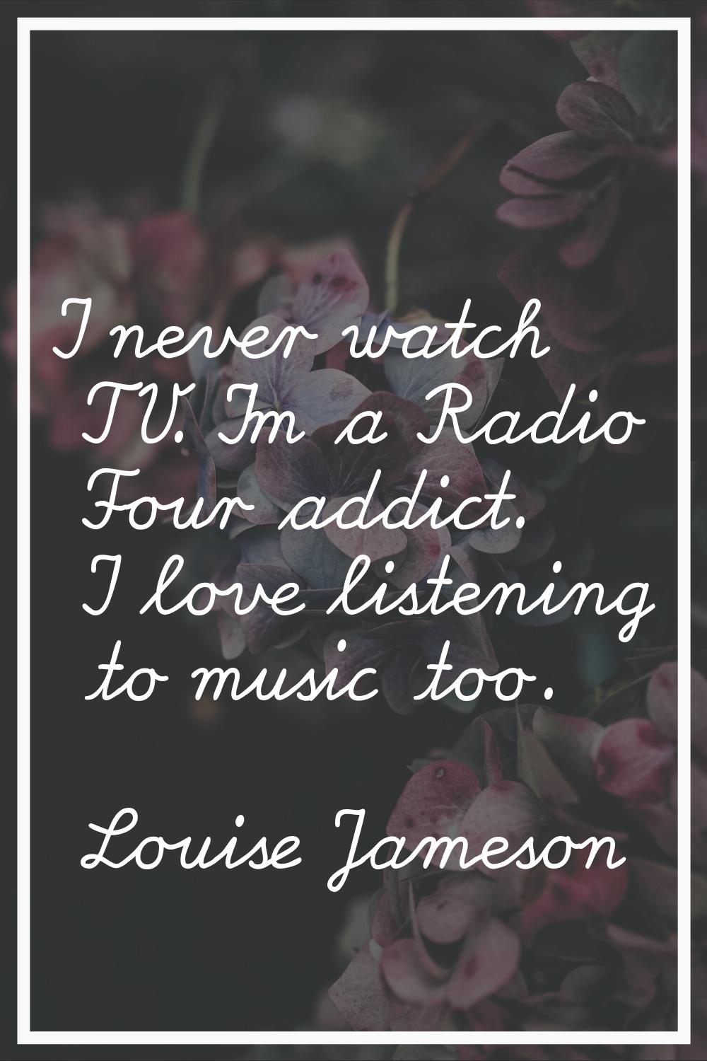 I never watch TV. I'm a Radio Four addict. I love listening to music too.