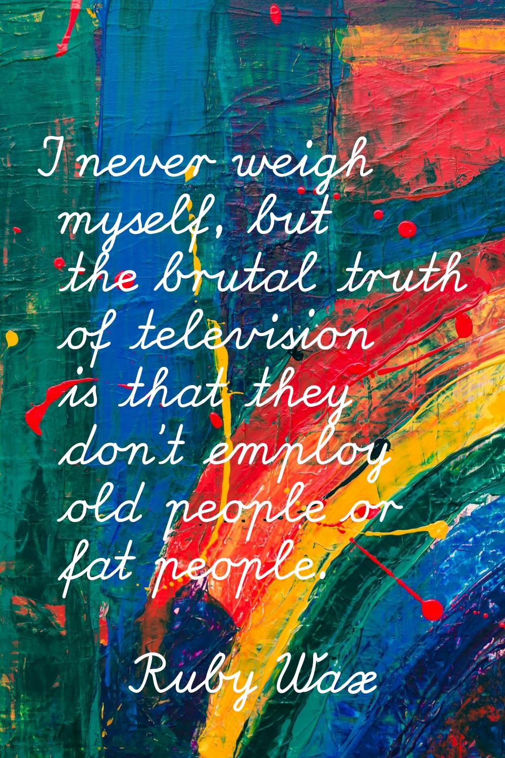 I never weigh myself, but the brutal truth of television is that they don't employ old people or fa