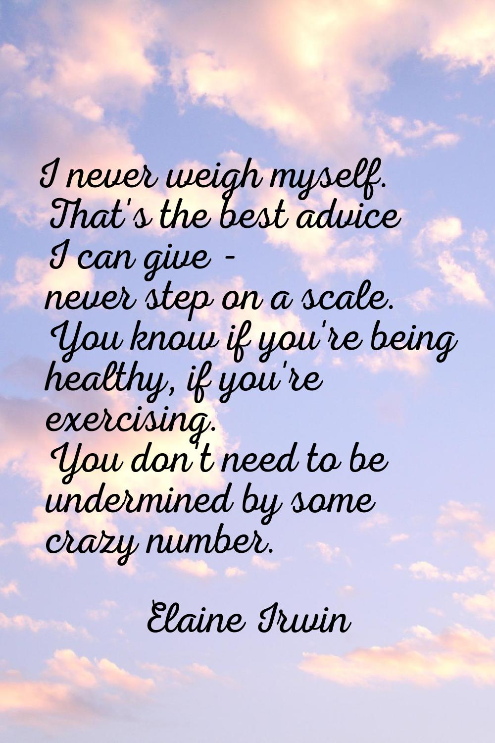 I never weigh myself. That's the best advice I can give - never step on a scale. You know if you're